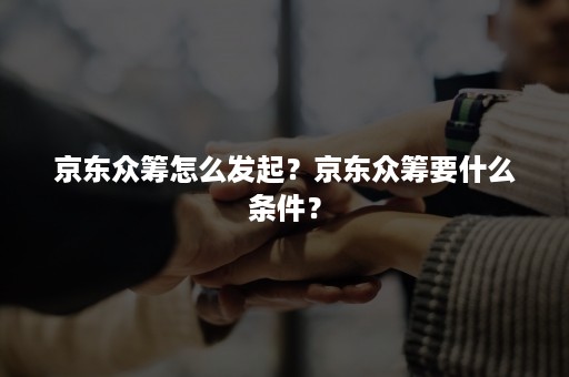 京东众筹怎么发起？京东众筹要什么条件？