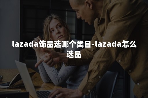 lazada饰品选哪个类目-lazada怎么选品