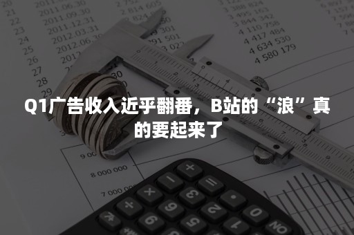 Q1广告收入近乎翻番，B站的“浪”真的要起来了