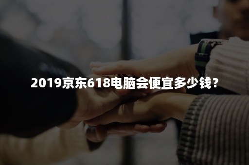 2019京东618电脑会便宜多少钱？