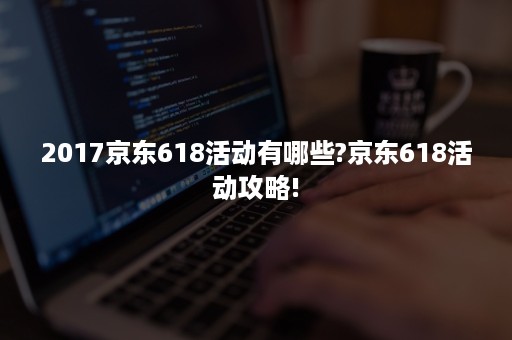 2017京东618活动有哪些?京东618活动攻略!