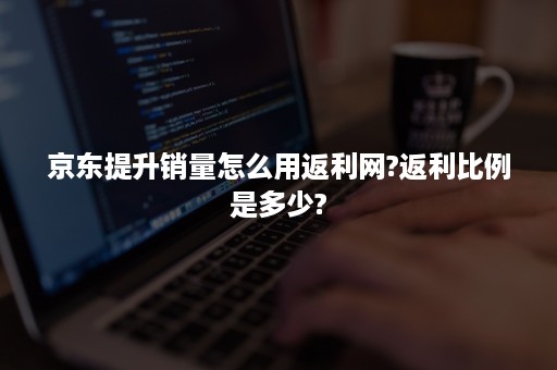 京东提升销量怎么用返利网?返利比例是多少?