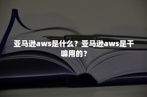 亚马逊aws是什么？亚马逊aws是干嘛用的？