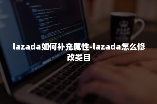 lazada如何补充属性-lazada怎么修改类目