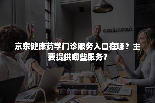 京东健康药学门诊服务入口在哪？主要提供哪些服务？