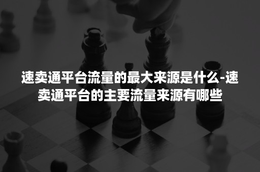 速卖通平台流量的最大来源是什么-速卖通平台的主要流量来源有哪些