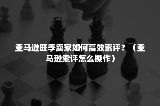 亚马逊旺季卖家如何高效索评？（亚马逊索评怎么操作）