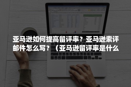 亚马逊如何提高留评率？亚马逊索评邮件怎么写？（亚马逊留评率是什么意思）