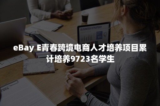 eBay E青春跨境电商人才培养项目累计培养9723名学生