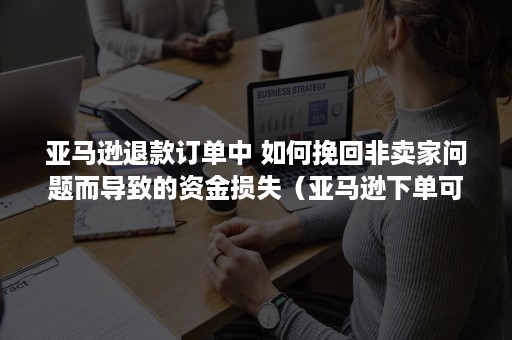 亚马逊退款订单中 如何挽回非卖家问题而导致的资金损失（亚马逊下单可以退吗）