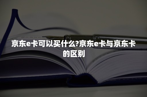 京东e卡可以买什么?京东e卡与京东卡的区别