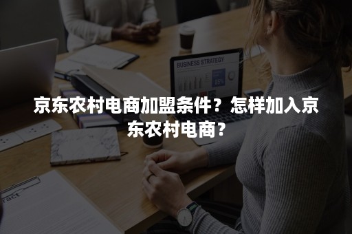 京东农村电商加盟条件？怎样加入京东农村电商？