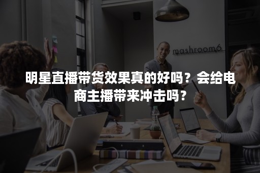 明星直播带货效果真的好吗？会给电商主播带来冲击吗？