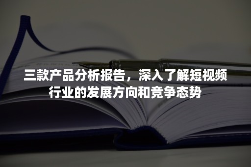 三款产品分析报告，深入了解短视频行业的发展方向和竞争态势