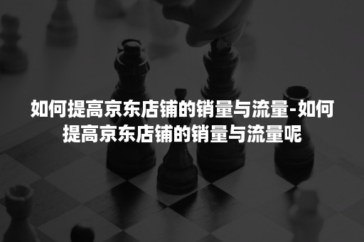 如何提高京东店铺的销量与流量-如何提高京东店铺的销量与流量呢