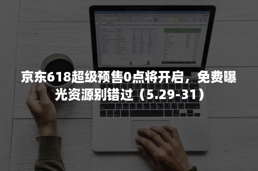 京东618超级预售0点将开启，免费曝光资源别错过（5.29-31）