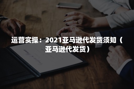 运营实操：2021亚马逊代发货须知（亚马逊代发货）