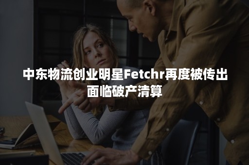 中东物流创业明星Fetchr再度被传出面临破产清算