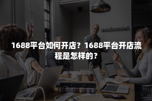 1688平台如何开店？1688平台开店流程是怎样的？