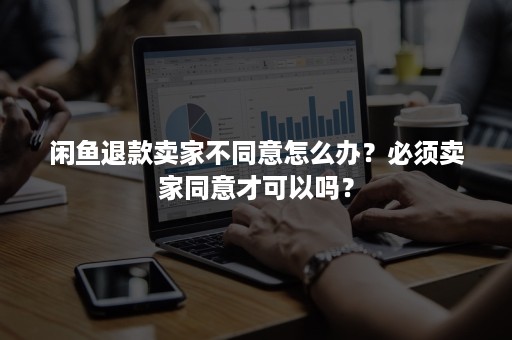 闲鱼退款卖家不同意怎么办？必须卖家同意才可以吗？