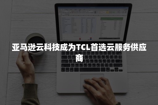 亚马逊云科技成为TCL首选云服务供应商