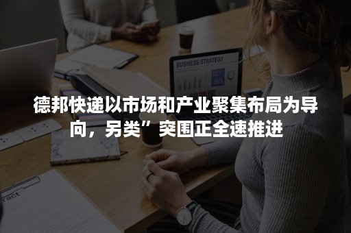 德邦快递以市场和产业聚集布局为导向，另类”突围正全速推进