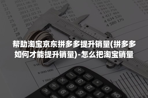 帮助淘宝京东拼多多提升销量(拼多多如何才能提升销量)-怎么把淘宝销量弄到拼多多