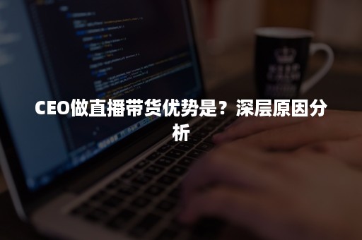 CEO做直播带货优势是？深层原因分析