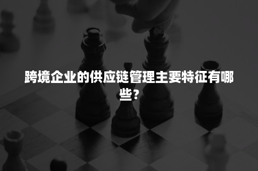 跨境企业的供应链管理主要特征有哪些？