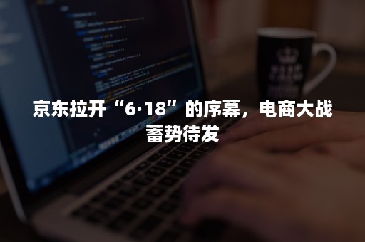 京东拉开“6·18”的序幕，电商大战蓄势待发