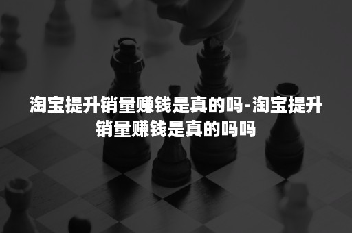 淘宝提升销量赚钱是真的吗-淘宝提升销量赚钱是真的吗吗