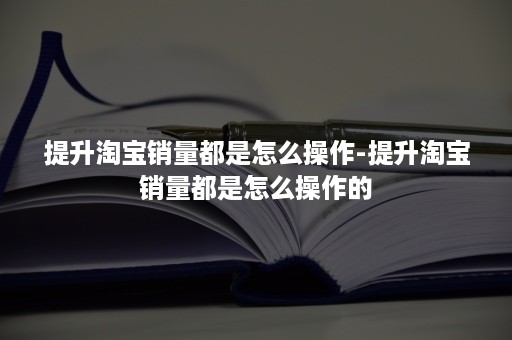 提升淘宝销量都是怎么操作-提升淘宝销量都是怎么操作的