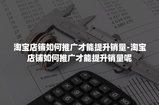 淘宝店铺如何推广才能提升销量-淘宝店铺如何推广才能提升销量呢