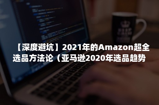 【深度避坑】2021年的Amazon超全选品方法论（亚马逊2020年选品趋势）