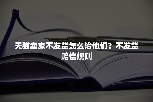 天猫卖家不发货怎么治他们？不发货赔偿规则