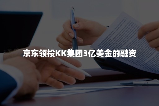 京东领投KK集团3亿美金的融资