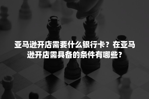 亚马逊开店需要什么银行卡？在亚马逊开店需具备的条件有哪些？