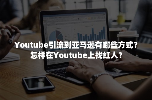 Youtube引流到亚马逊有哪些方式？怎样在Youtube上找红人？