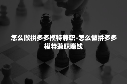 怎么做拼多多模特兼职-怎么做拼多多模特兼职赚钱