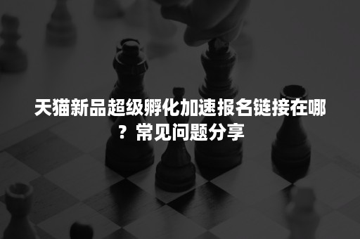 天猫新品超级孵化加速报名链接在哪？常见问题分享