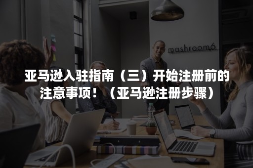 亚马逊入驻指南（三）开始注册前的注意事项！（亚马逊注册步骤）
