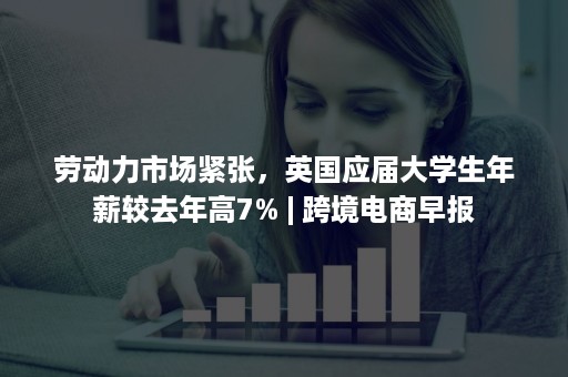 劳动力市场紧张,英国应届大学生年薪较去年高7% | 跨境电商早报 劳动力市场紧张,英国应届大学生年薪较去年高7% | 跨境电商早报