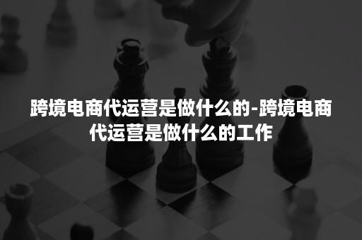 跨境电商代运营是做什么的-跨境电商代运营是做什么的工作