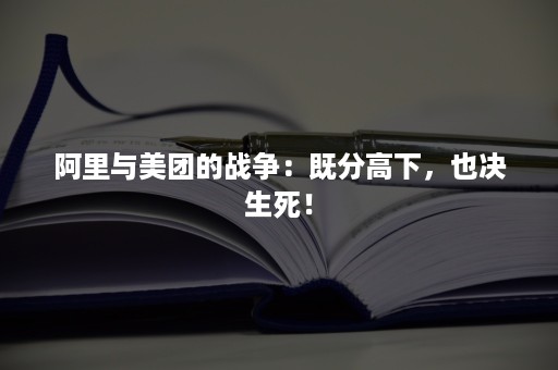 阿里与美团的战争：既分高下，也决生死！