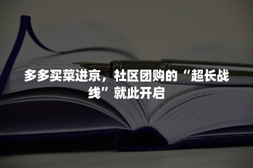 多多买菜进京，社区团购的“超长战线”就此开启