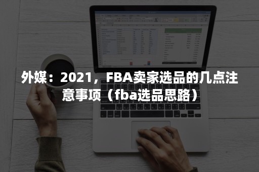 外媒：2021，FBA卖家选品的几点注意事项（fba选品思路）