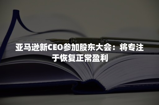 亚马逊新CEO参加股东大会：将专注于恢复正常盈利