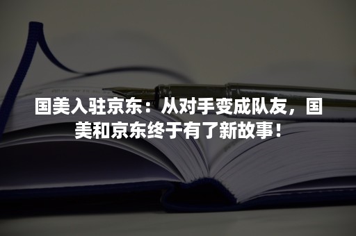 国美入驻京东：从对手变成队友，国美和京东终于有了新故事！