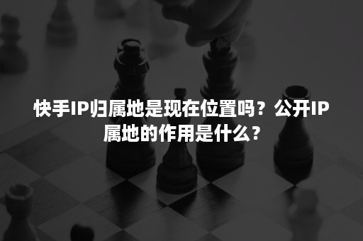 快手IP归属地是现在位置吗？公开IP属地的作用是什么？