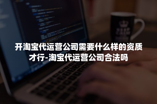 开淘宝代运营公司需要什么样的资质才行-淘宝代运营公司合法吗